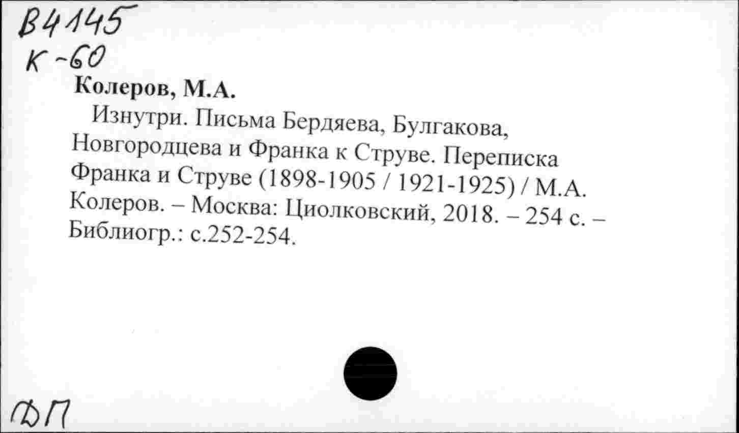 ﻿к-СО
Колеров, М.А.
Изнутри. Письма Бердяева, Булгакова, Новгородцева и Франка к Струве. Переписка Франка и Струве (1898-1905/ 1921-1925) / М.А Колеров. - Москва: Циолковский, 2018. - 254 с. Библиогр.: с.252-254.
Ж?